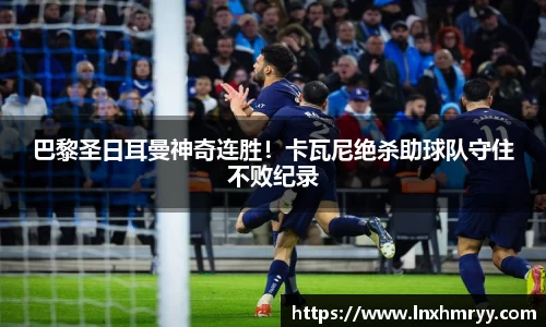 巴黎圣日耳曼神奇连胜！卡瓦尼绝杀助球队守住不败纪录