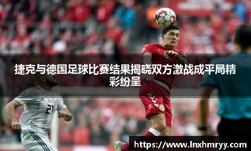 捷克与德国足球比赛结果揭晓双方激战成平局精彩纷呈