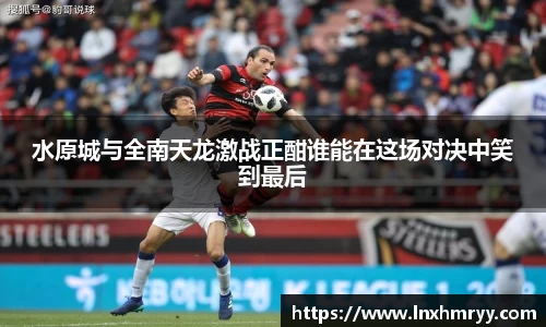 水原城与全南天龙激战正酣谁能在这场对决中笑到最后