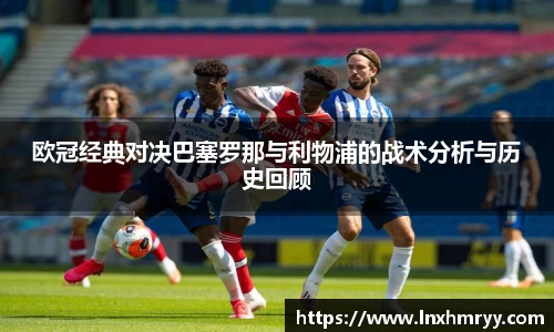 欧冠经典对决巴塞罗那与利物浦的战术分析与历史回顾