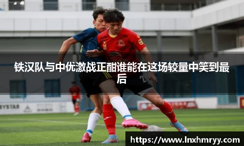 铁汉队与中优激战正酣谁能在这场较量中笑到最后