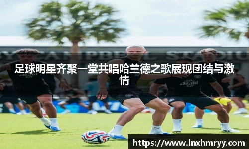 足球明星齐聚一堂共唱哈兰德之歌展现团结与激情